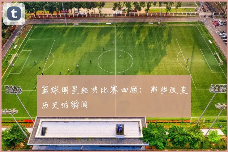 篮球明星经典比赛回顾：那些改变历史的瞬间