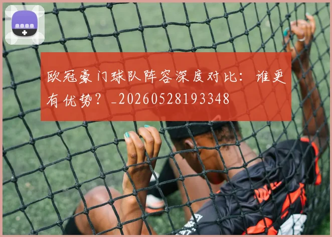 欧冠豪门球队阵容深度对比：谁更有优势？_20260528193348