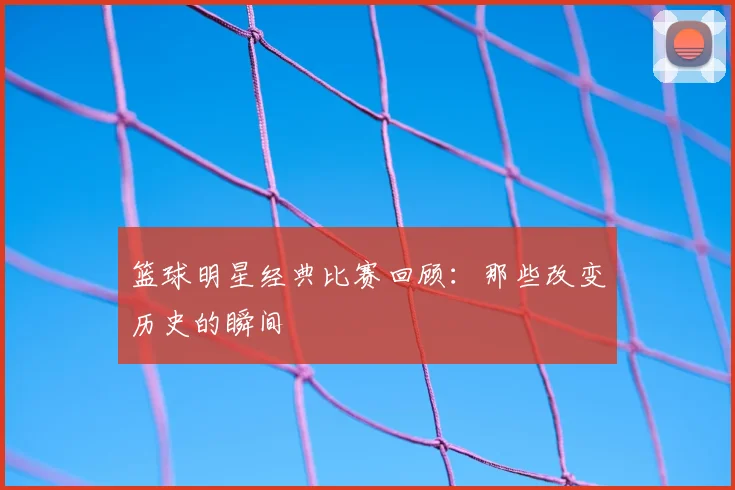篮球明星经典比赛回顾：那些改变历史的瞬间