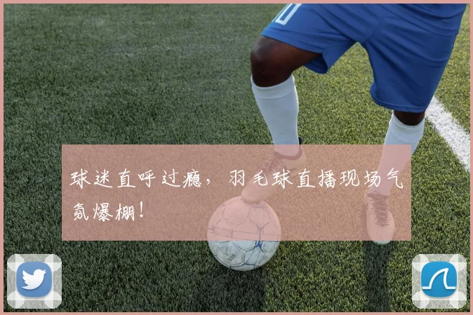 球迷直呼过瘾，羽毛球直播现场气氛爆棚！