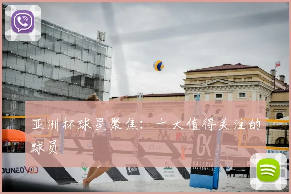 亚洲杯球星聚焦:十大值得关注的球员
