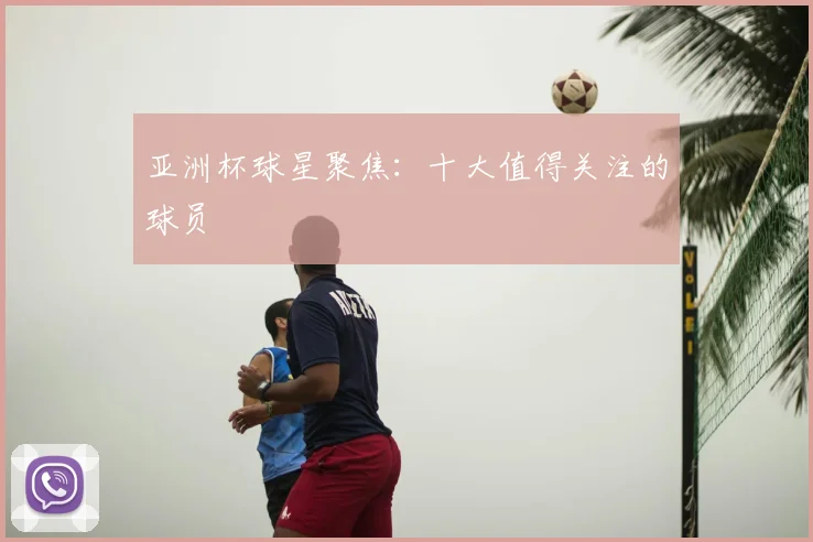 亚洲杯球星聚焦:十大值得关注的球员