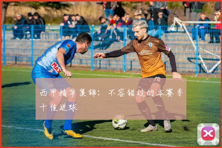 西甲精华集锦：不容错过的本赛季十佳进球