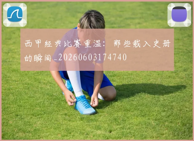 西甲经典比赛重温：那些载入史册的瞬间_20260603174740